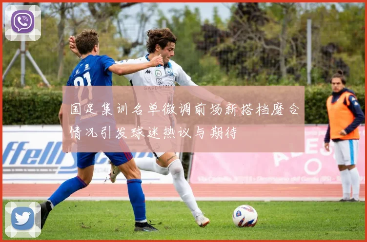 国足集训名单微调前场新搭档磨合情况引发球迷热议与期待