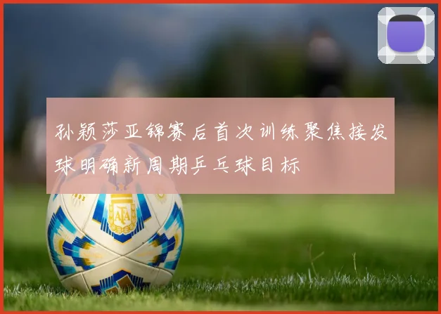孙颖莎亚锦赛后首次训练聚焦接发球明确新周期乒乓球目标