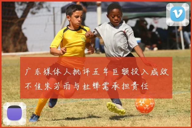 广东媒体人批评五年巨额投入成效不佳朱芳雨与杜锋需承担责任