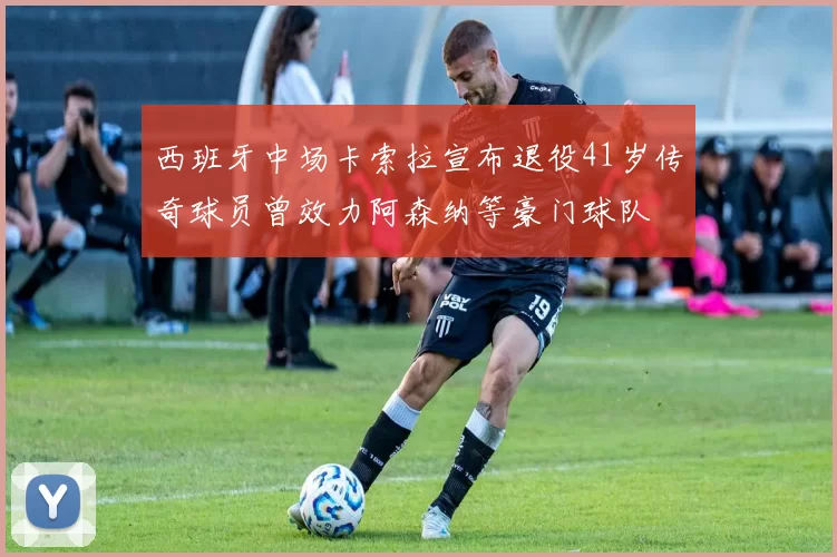 西班牙中场卡索拉宣布退役41岁传奇球员曾效力阿森纳等豪门球队