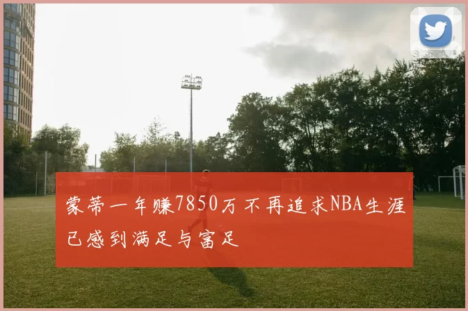 蒙蒂一年赚7850万不再追求NBA生涯已感到满足与富足