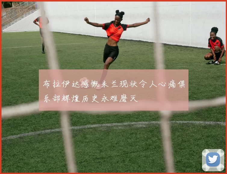 布拉伊达感慨米兰现状令人心痛俱乐部辉煌历史永难磨灭