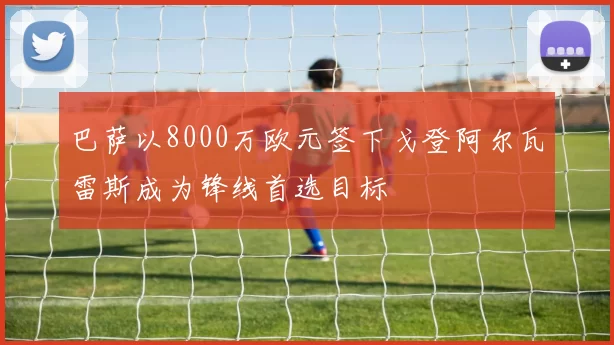 巴萨以8000万欧元签下戈登阿尔瓦雷斯成为锋线首选目标