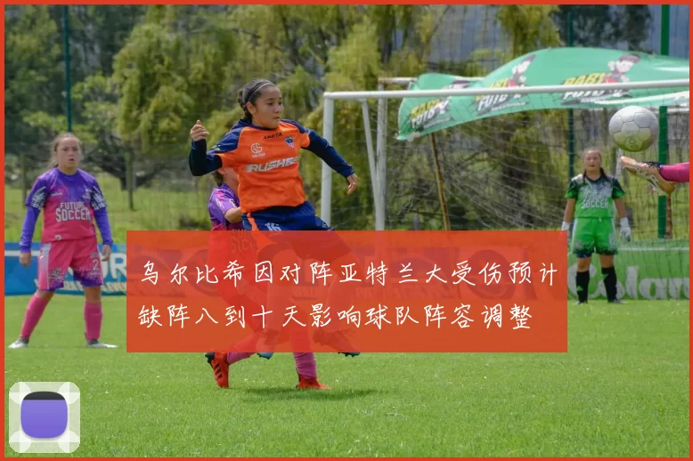 乌尔比希因对阵亚特兰大受伤预计缺阵八到十天影响球队阵容调整