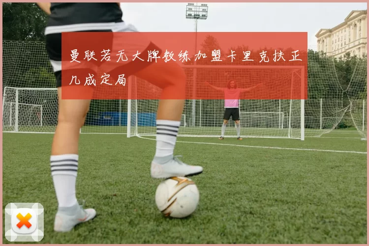 曼联若无大牌教练加盟卡里克扶正几成定局