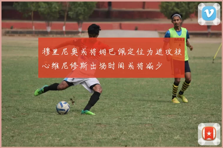 穆里尼奥或将姆巴佩定位为进攻核心维尼修斯出场时间或将减少