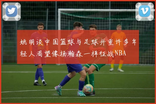 姚明谈中国篮球与足球并重许多年轻人渴望像杨瀚森一样征战NBA
