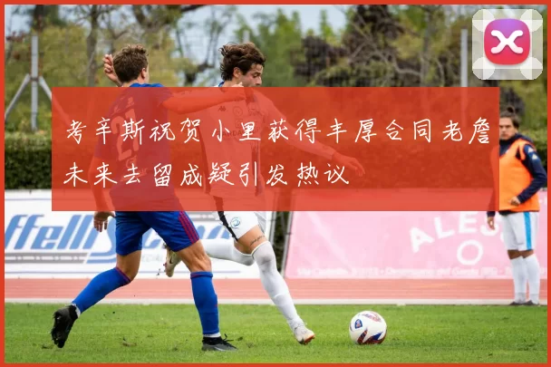 考辛斯祝贺小里获得丰厚合同老詹未来去留成疑引发热议