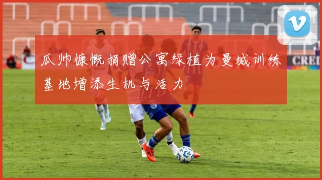 瓜帅慷慨捐赠公寓绿植为曼城训练基地增添生机与活力