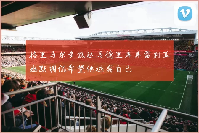 格里马尔多抵达马德里库库雷利亚幽默调侃希望他远离自己