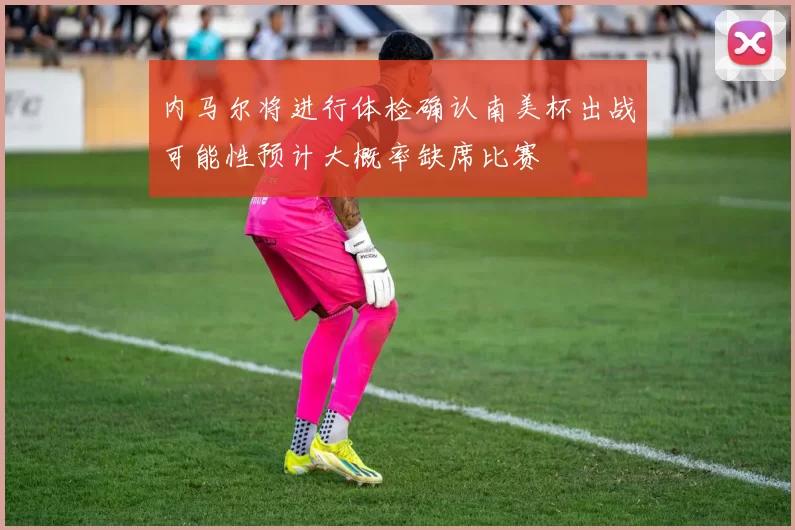 内马尔将进行体检确认南美杯出战可能性预计大概率缺席比赛