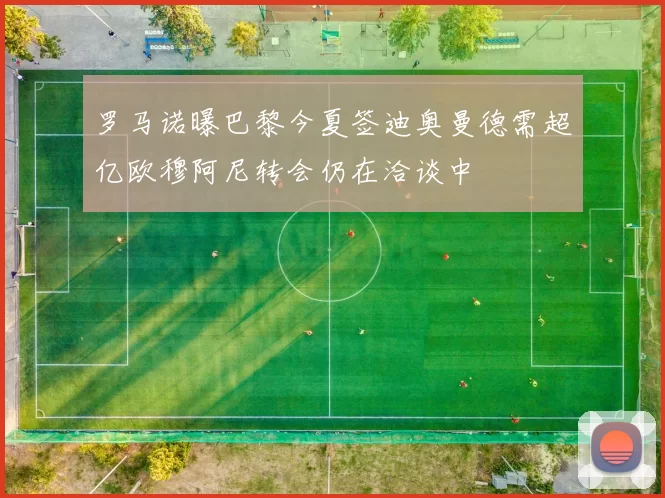 罗马诺曝巴黎今夏签迪奥曼德需超亿欧穆阿尼转会仍在洽谈中