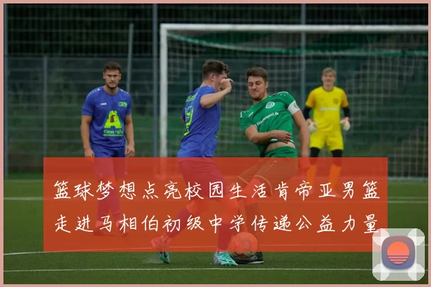 篮球梦想点亮校园生活肯帝亚男篮走进马相伯初级中学传递公益力量