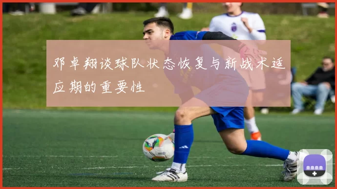 邓卓翔谈球队状态恢复与新战术适应期的重要性