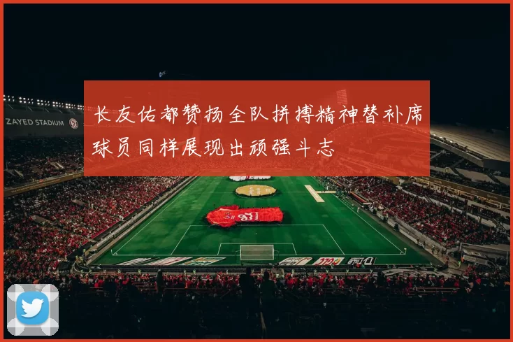 长友佑都赞扬全队拼搏精神替补席球员同样展现出顽强斗志
