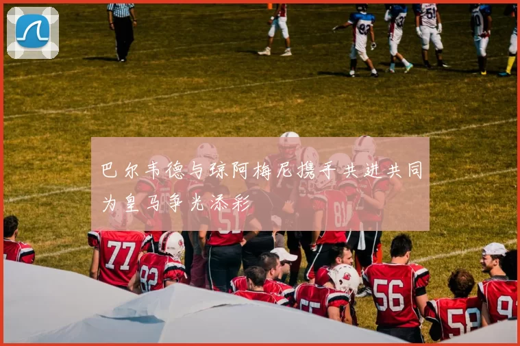 巴尔韦德与琼阿梅尼携手共进共同为皇马争光添彩