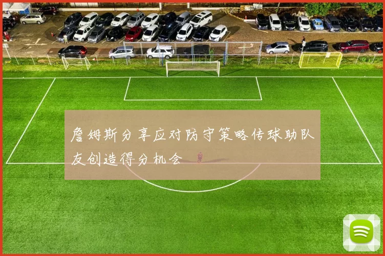詹姆斯分享应对防守策略传球助队友创造得分机会