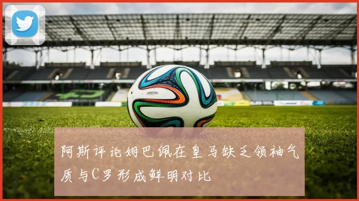 阿斯评论姆巴佩在皇马缺乏领袖气质与C罗形成鲜明对比