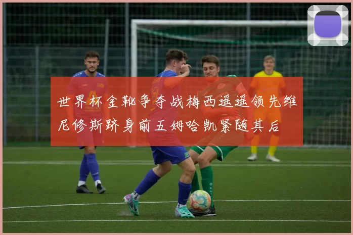 世界杯金靴争夺战梅西遥遥领先维尼修斯跻身前五姆哈凯紧随其后