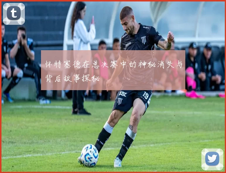 怀特塞德在总决赛中的神秘消失与背后故事探秘
