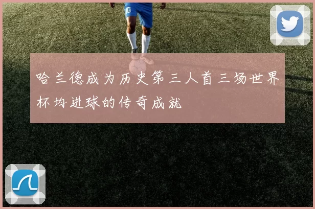哈兰德成为历史第三人首三场世界杯均进球的传奇成就