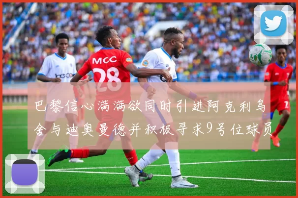 巴黎信心满满欲同时引进阿克利乌舍与迪奥曼德并积极寻求9号位球员