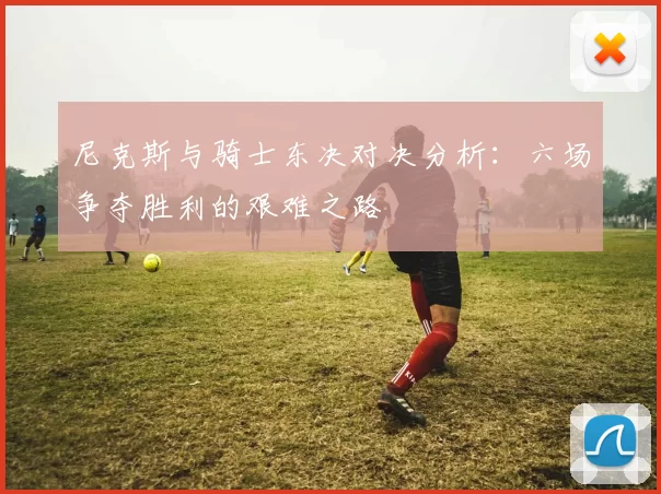 尼克斯与骑士东决对决分析：六场争夺胜利的艰难之路