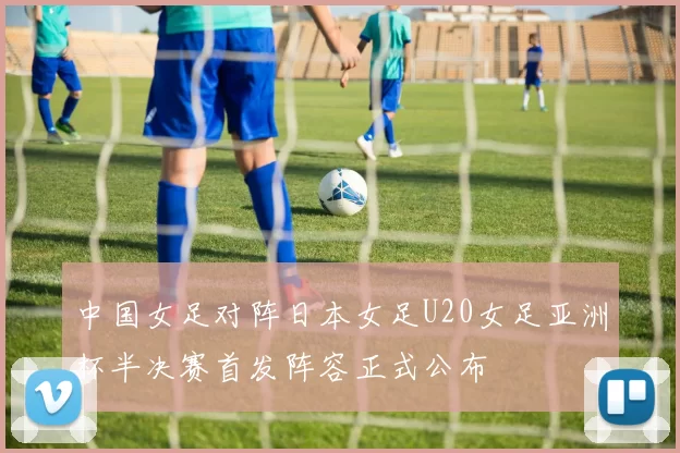 中国女足对阵日本女足U20女足亚洲杯半决赛首发阵容正式公布