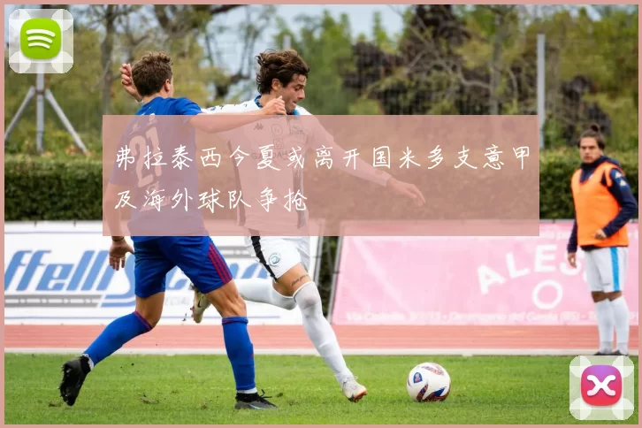 弗拉泰西今夏或离开国米多支意甲及海外球队争抢