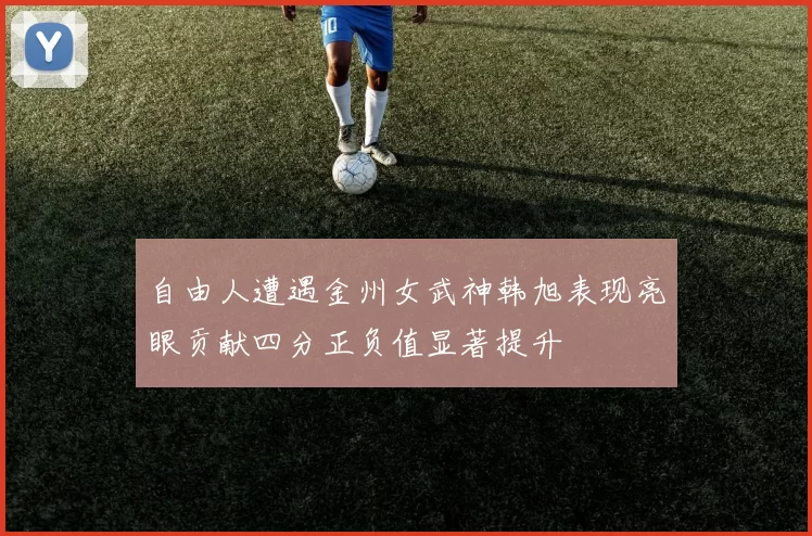 自由人遭遇金州女武神韩旭表现亮眼贡献四分正负值显著提升