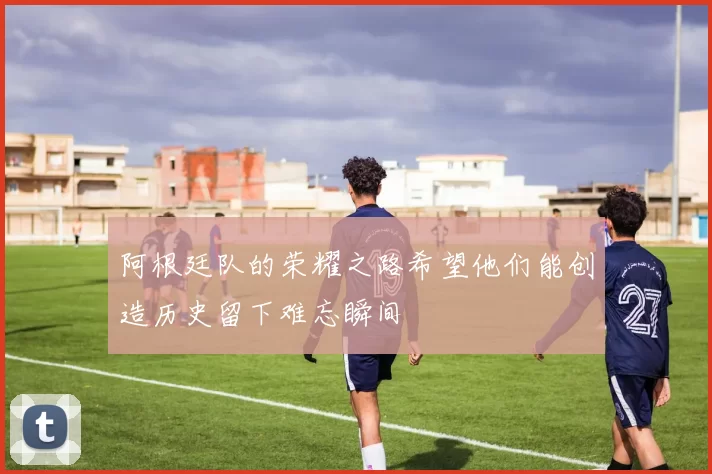 阿根廷队的荣耀之路希望他们能创造历史留下难忘瞬间