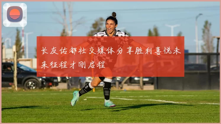 长友佑都社交媒体分享胜利喜悦未来征程才刚启程