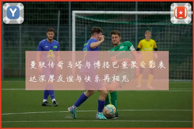 曼联传奇马塔与博格巴重聚合影表达深厚友谊与快乐再相见