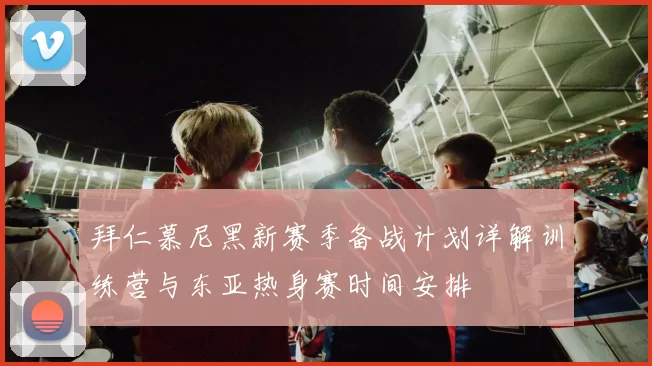 拜仁慕尼黑新赛季备战计划详解训练营与东亚热身赛时间安排