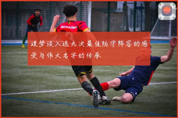 追梦谈入选九次最佳防守阵容的感受与伟大名字的传承