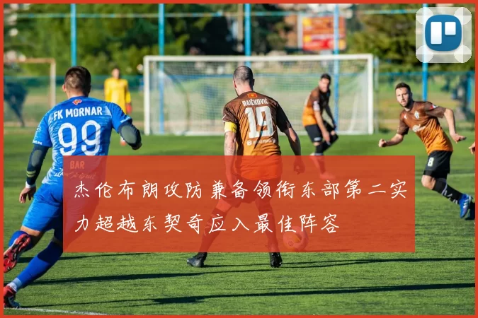 杰伦布朗攻防兼备领衔东部第二实力超越东契奇应入最佳阵容