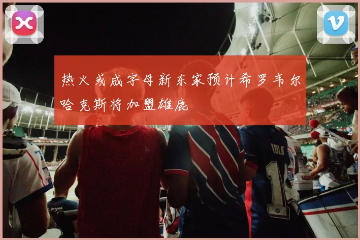热火或成字母新东家预计希罗韦尔哈克斯将加盟雄鹿