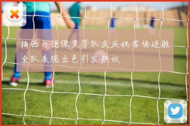 梅西与德保罗等队友庆祝客场连胜全队表现出色引发热议
