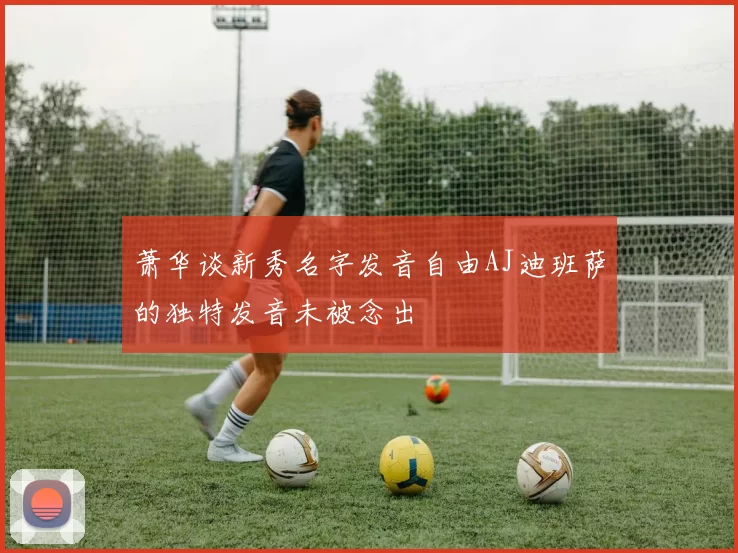 萧华谈新秀名字发音自由AJ迪班萨的独特发音未被念出