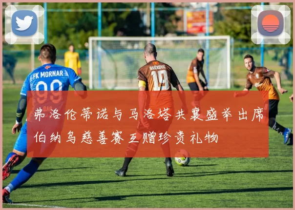 弗洛伦蒂诺与马洛塔共襄盛举出席伯纳乌慈善赛互赠珍贵礼物