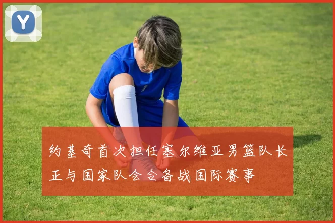约基奇首次担任塞尔维亚男篮队长正与国家队会合备战国际赛事